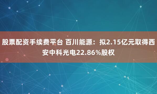 股票配资手续费平台 百川能源：拟2.15亿元取得西安中科光电22.86%股权