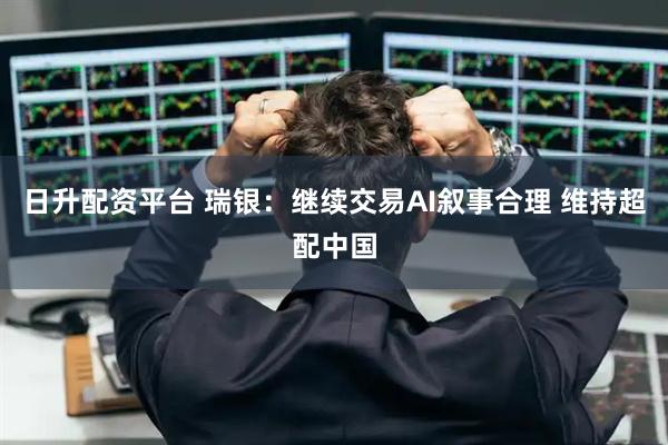 日升配资平台 瑞银：继续交易AI叙事合理 维持超配中国