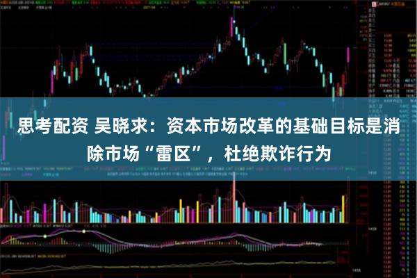 思考配资 吴晓求：资本市场改革的基础目标是消除市场“雷区”，杜绝欺诈行为