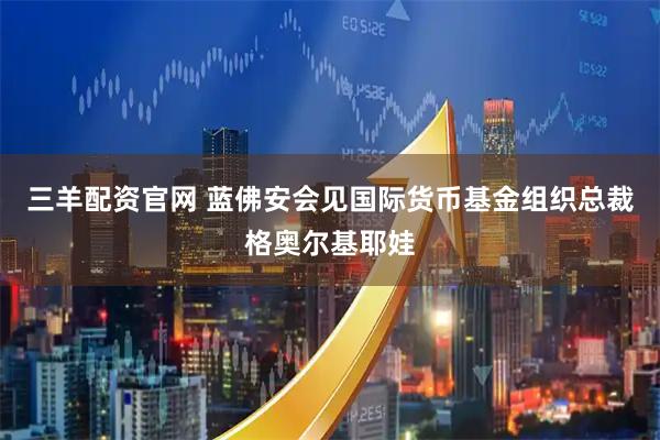 三羊配资官网 蓝佛安会见国际货币基金组织总裁格奥尔基耶娃