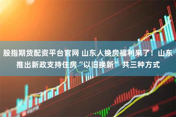 股指期货配资平台官网 山东人换房福利来了！山东推出新政支持住房“以旧换新” 共三种方式