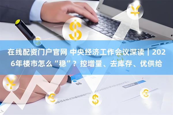 在线配资门户官网 中央经济工作会议深读｜2026年楼市怎么“稳”？控增量、去库存、优供给