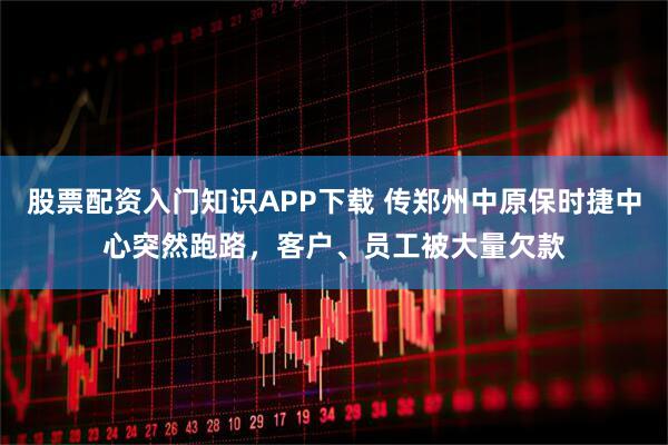 股票配资入门知识APP下载 传郑州中原保时捷中心突然跑路，客户、员工被大量欠款