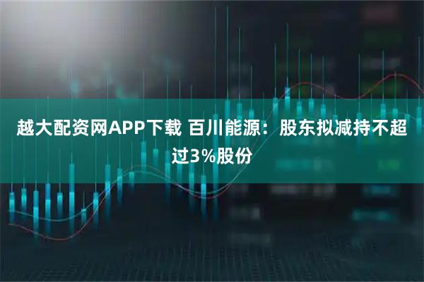 越大配资网APP下载 百川能源：股东拟减持不超过3%股份