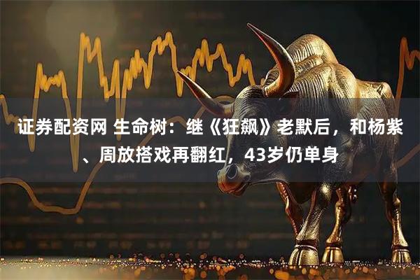 证券配资网 生命树：继《狂飙》老默后，和杨紫、周放搭戏再翻红，43岁仍单身