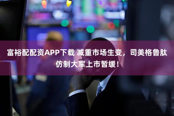 富裕配配资APP下载 减重市场生变，司美格鲁肽仿制大军上市暂缓！