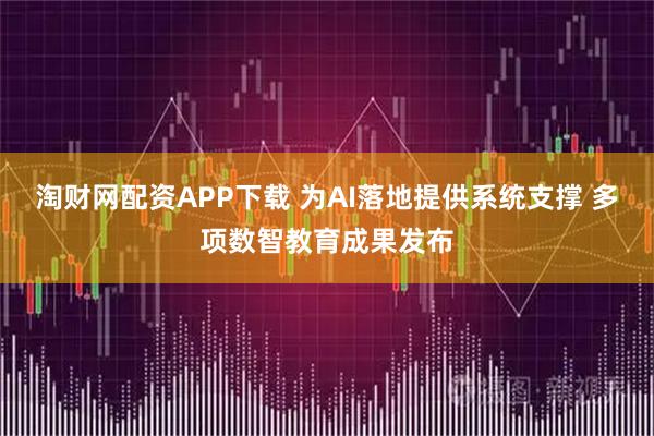 淘财网配资APP下载 为AI落地提供系统支撑 多项数智教育成果发布