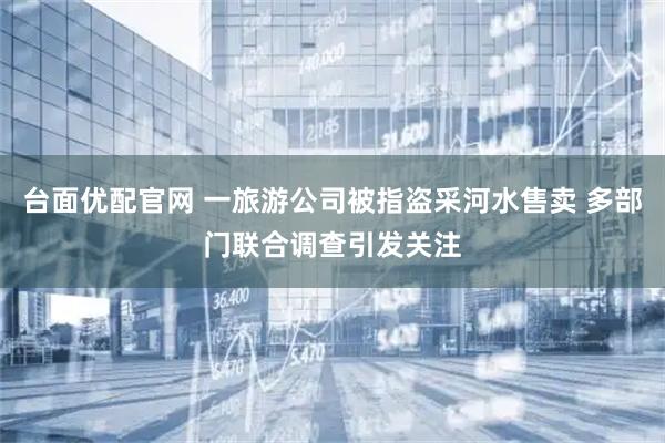 台面优配官网 一旅游公司被指盗采河水售卖 多部门联合调查引发关注