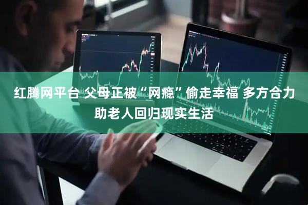红腾网平台 父母正被“网瘾”偷走幸福 多方合力助老人回归现实生活