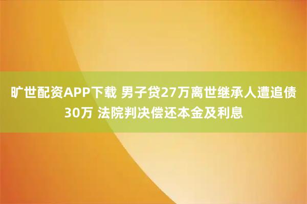 旷世配资APP下载 男子贷27万离世继承人遭追债30万 法院判决偿还本金及利息