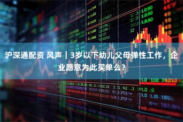 沪深通配资 风声｜3岁以下幼儿父母弹性工作，企业愿意为此买单么？