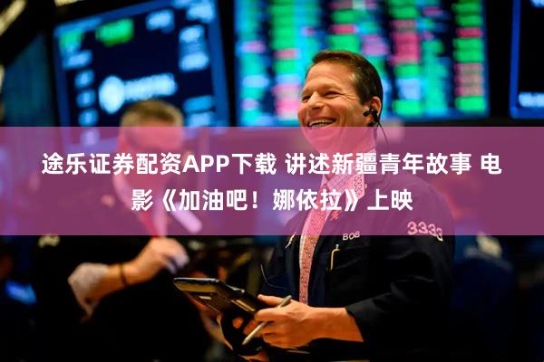 途乐证券配资APP下载 讲述新疆青年故事 电影《加油吧！娜依拉》上映