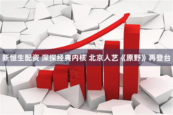 新恒生配资 深探经典内核 北京人艺《原野》再登台