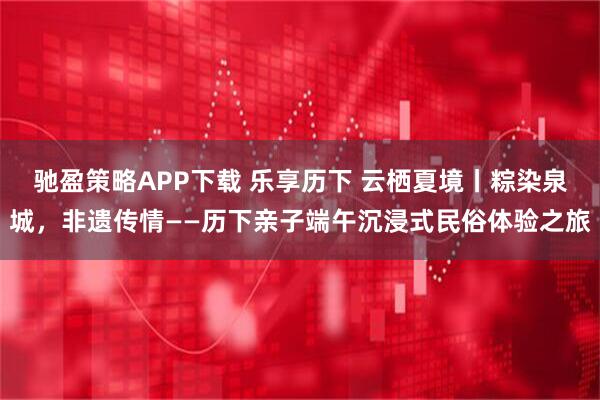驰盈策略APP下载 乐享历下 云栖夏境丨粽染泉城，非遗传情——历下亲子端午沉浸式民俗体验之旅