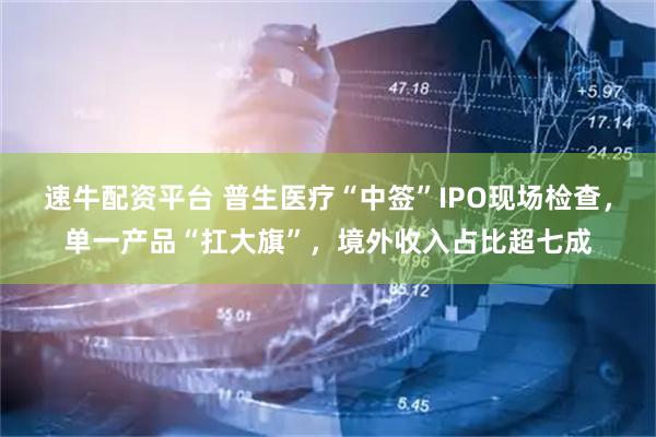 速牛配资平台 普生医疗“中签”IPO现场检查,单一产品“扛大旗”,境外收入占比超七成