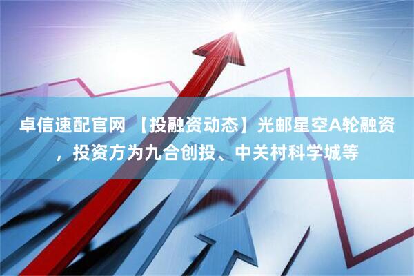 卓信速配官网 【投融资动态】光邮星空A轮融资，投资方为九合创投、中关村科学城等