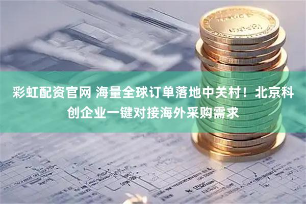 彩虹配资官网 海量全球订单落地中关村！北京科创企业一键对接海外采购需求