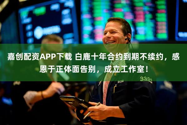嘉创配资APP下载 白鹿十年合约到期不续约,感恩于正体面告别,成立工作室!