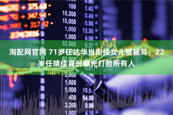 淘配网官网 71岁任达华当街搂女儿腰被骂,22岁任晴佳身份曝光打脸所有人
