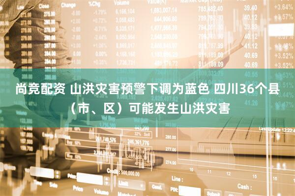 尚竞配资 山洪灾害预警下调为蓝色 四川36个县（市、区）可能发生山洪灾害